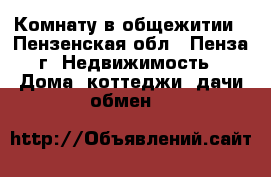 Комнату в общежитии - Пензенская обл., Пенза г. Недвижимость » Дома, коттеджи, дачи обмен   